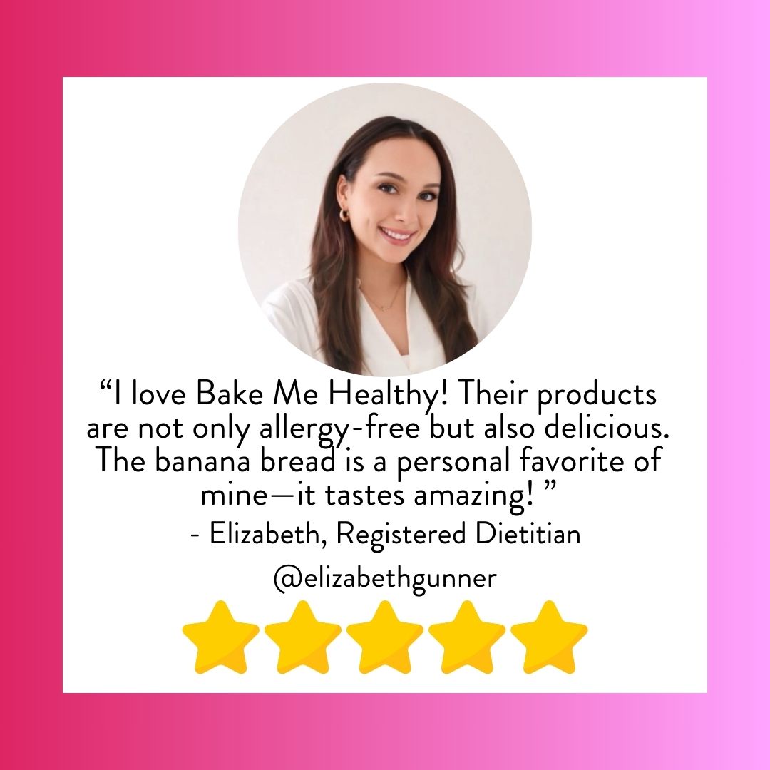 Quote from Elizabeth Gunner, Registered Dietitian "I love Bake Me Healthy! Their products are not only allergy-free but also delicious. The banana bread is a personal favorite of mine - it tastes amazing!"